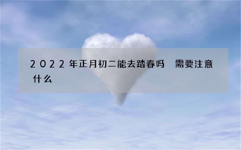 2022年正月初二能去踏春吗 需要注意什么